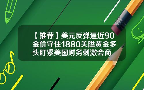 【推荐】美元反弹逼近90金价守住1880关隘黄金多头盯紧美国财务刺激会商