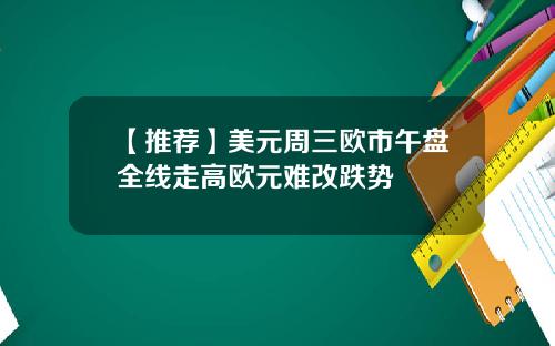 【推荐】美元周三欧市午盘全线走高欧元难改跌势