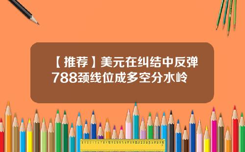 【推荐】美元在纠结中反弹788颈线位成多空分水岭