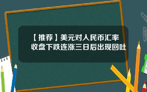 【推荐】美元对人民币汇率收盘下跌连涨三日后出现回吐