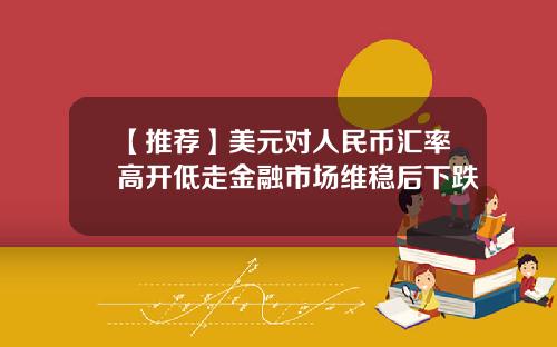 【推荐】美元对人民币汇率高开低走金融市场维稳后下跌