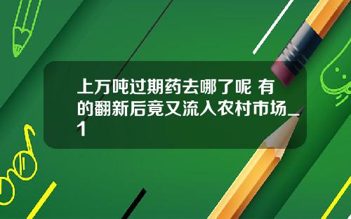 上万吨过期药去哪了呢 有的翻新后竟又流入农村市场_1
