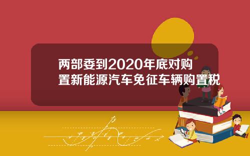 两部委到2020年底对购置新能源汽车免征车辆购置税