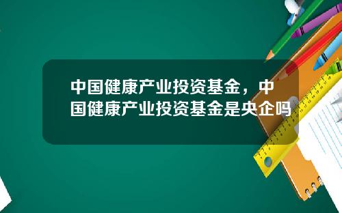 中国健康产业投资基金，中国健康产业投资基金是央企吗
