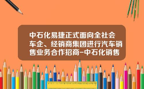 中石化易捷正式面向全社会车企、经销商集团进行汽车销售业务合作招商-中石化销售总公司