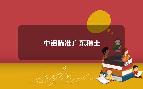 中铝瞄准广东稀土