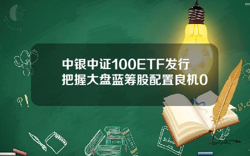 中银中证100ETF发行把握大盘蓝筹股配置良机0