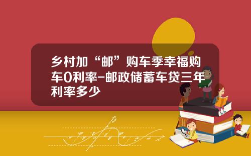 乡村加“邮”购车季幸福购车0利率-邮政储蓄车贷三年利率多少