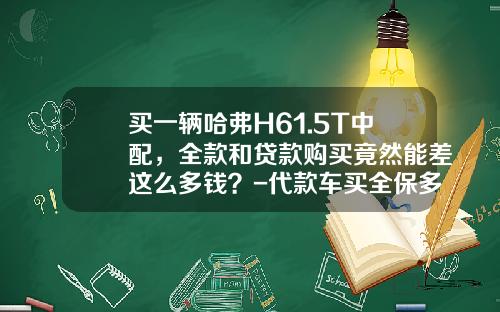买一辆哈弗H61.5T中配，全款和贷款购买竟然能差这么多钱？-代款车买全保多少钱