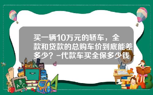 买一辆10万元的轿车，全款和贷款的总购车价到底能差多少？-代款车买全保多少钱