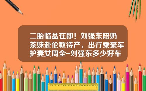 二胎临盆在即！刘强东陪奶茶妹赴伦敦待产，出行乘豪车护妻女周全-刘强东多少好车【新闻】.