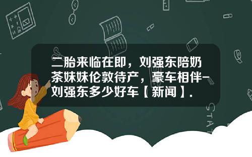 二胎来临在即，刘强东陪奶茶妹妹伦敦待产，豪车相伴-刘强东多少好车【新闻】.