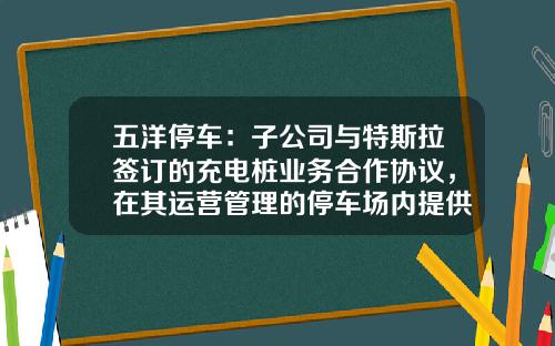 五洋停车：子公司与特斯拉签订的充电桩业务合作协议，在其运营管理的停车场内提供充电专用车位-长安停车基金【新闻】.