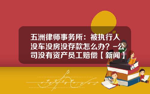 五洲律师事务所：被执行人没车没房没存款怎么办？-公司没有资产员工赔偿【新闻】.
