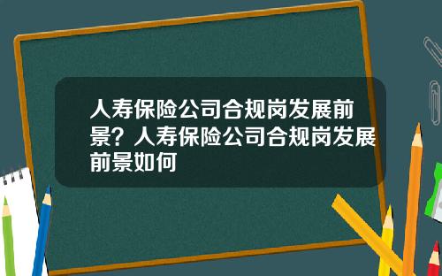 人寿保险公司合规岗发展前景？人寿保险公司合规岗发展前景如何