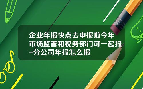 企业年报快点去申报啦今年市场监管和税务部门可一起报-分公司年报怎么报