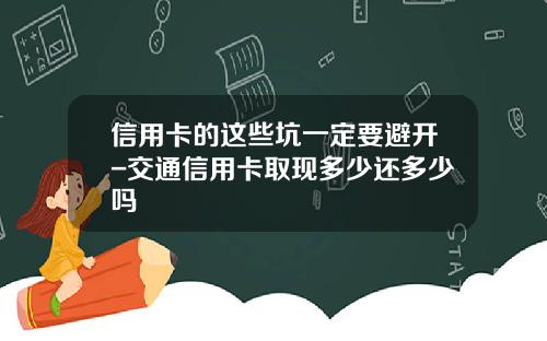 信用卡的这些坑一定要避开-交通信用卡取现多少还多少吗