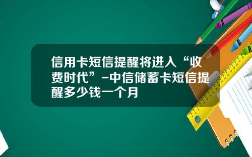 信用卡短信提醒将进入“收费时代”-中信储蓄卡短信提醒多少钱一个月