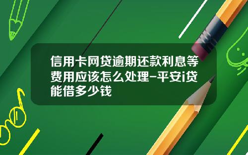 信用卡网贷逾期还款利息等费用应该怎么处理-平安i贷能借多少钱