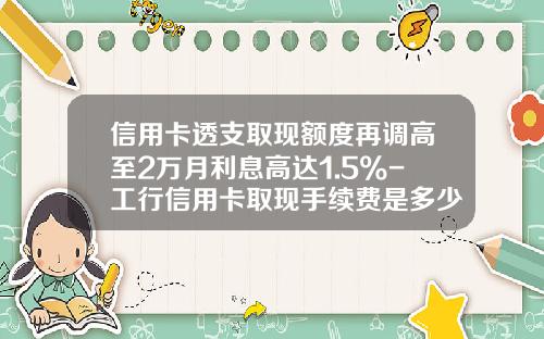 信用卡透支取现额度再调高至2万月利息高达1.5%-工行信用卡取现手续费是多少