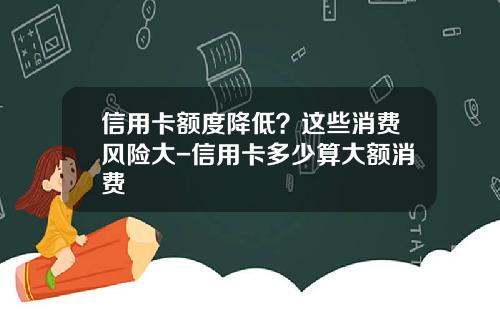 信用卡额度降低？这些消费风险大-信用卡多少算大额消费