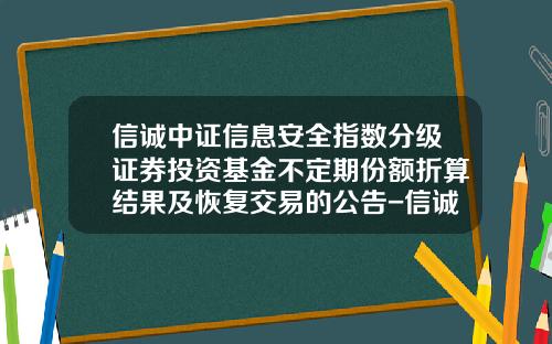 信诚中证信息安全指数分级证券投资基金不定期份额折算结果及恢复交易的公告-信诚中证基金