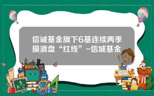 信诚基金旗下6基连续两季摸清盘“红线”-信城基金