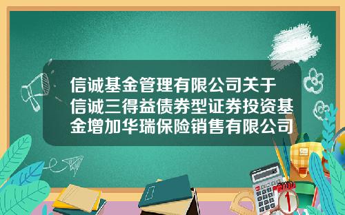 信诚基金管理有限公司关于信诚三得益债券型证券投资基金增加华瑞保险销售有限公司为销售机构的公告-信诚基金电话