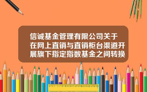 信诚基金管理有限公司关于在网上直销与直销柜台渠道开展旗下指定指数基金之间转换费率优惠活动的公告-信诚基金管理有限公司