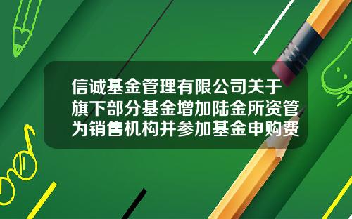 信诚基金管理有限公司关于旗下部分基金增加陆金所资管为销售机构并参加基金申购费率优惠活动的公告-信诚基金电话