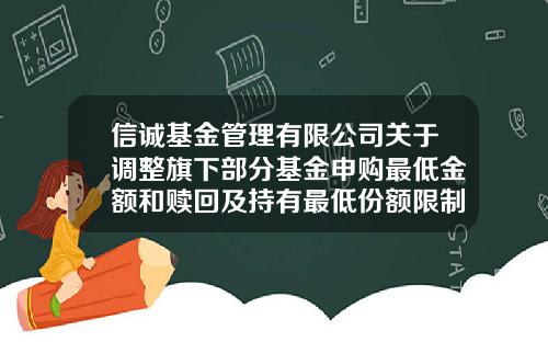 信诚基金管理有限公司关于调整旗下部分基金申购最低金额和赎回及持有最低份额限制的公告-信诚基金管理有限公司