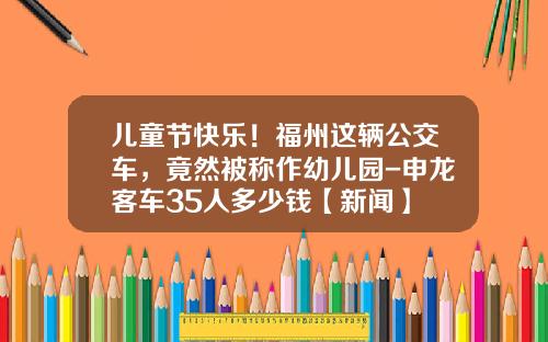 儿童节快乐！福州这辆公交车，竟然被称作幼儿园-申龙客车35人多少钱【新闻】