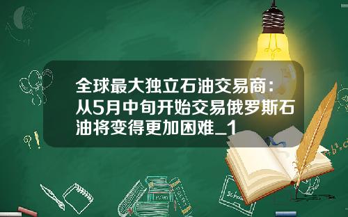 全球最大独立石油交易商：从5月中旬开始交易俄罗斯石油将变得更加困难_1