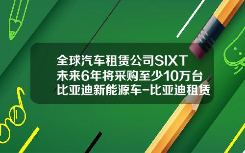 全球汽车租赁公司SIXT未来6年将采购至少10万台比亚迪新能源车-比亚迪租赁公司【新闻】