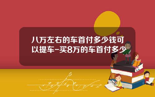 八万左右的车首付多少钱可以提车-买8万的车首付多少