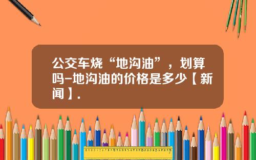 公交车烧“地沟油”，划算吗-地沟油的价格是多少【新闻】.