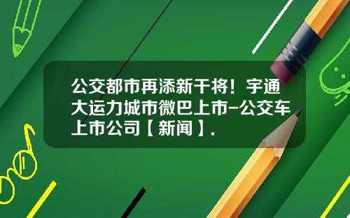 公交都市再添新干将！宇通大运力城市微巴上市-公交车上市公司【新闻】.