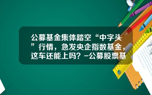 公募基金集体踏空“中字头”行情，急发央企指数基金，这车还能上吗？-公募股票基金【新闻】.