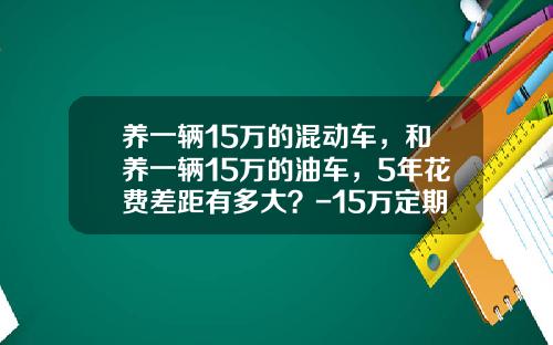 养一辆15万的混动车，和养一辆15万的油车，5年花费差距有多大？-15万定期5年利息多少【新闻】