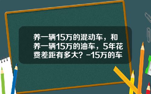 养一辆15万的混动车，和养一辆15万的油车，5年花费差距有多大？-15万的车养一年多少钱【新闻】