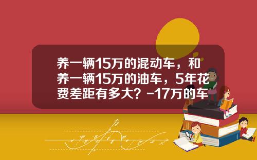 养一辆15万的混动车，和养一辆15万的油车，5年花费差距有多大？-17万的车保险多少钱【新闻】