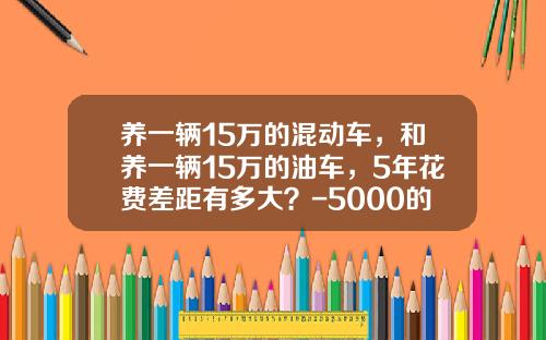 养一辆15万的混动车，和养一辆15万的油车，5年花费差距有多大？-5000的刮花险多少钱【新闻】
