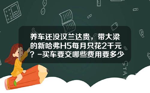 养车还没汉兰达贵，带大梁的新哈弗H5每月只花2千元？-买车要交哪些费用要多少钱【新闻】