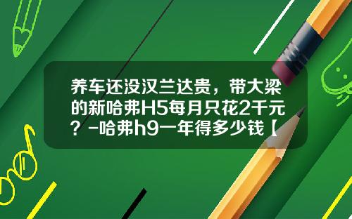 养车还没汉兰达贵，带大梁的新哈弗H5每月只花2千元？-哈弗h9一年得多少钱【新闻】