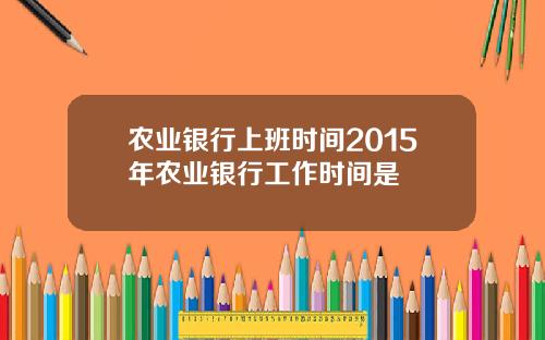 农业银行上班时间2015年农业银行工作时间是