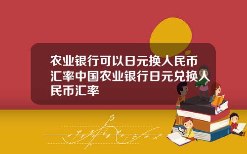 农业银行可以日元换人民币汇率中国农业银行日元兑换人民币汇率