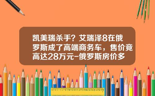 凯美瑞杀手？艾瑞泽8在俄罗斯成了高端商务车，售价竟高达28万元-俄罗斯房价多少人民币【新闻】