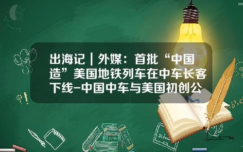 出海记｜外媒：首批“中国造”美国地铁列车在中车长客下线-中国中车与美国初创公司【新闻】
