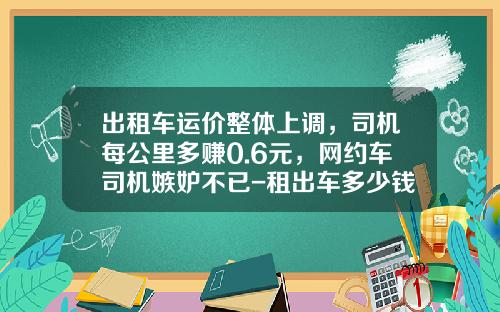 出租车运价整体上调，司机每公里多赚0.6元，网约车司机嫉妒不已-租出车多少钱【新闻】
