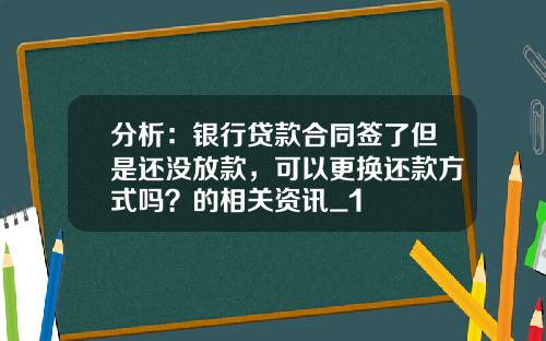分析：银行贷款合同签了但是还没放款，可以更换还款方式吗？的相关资讯_1